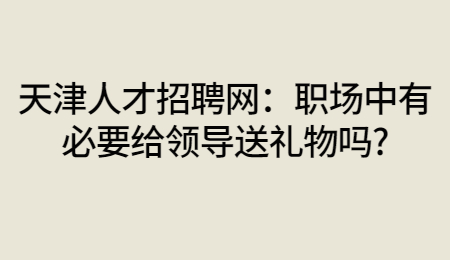 天津人才招聘网：职场中有必要给领导送礼物吗?