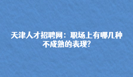 天津人才招聘网：职场上有哪几种不成熟的表现?